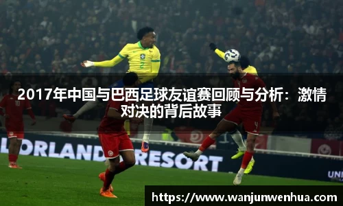 2017年中国与巴西足球友谊赛回顾与分析：激情对决的背后故事