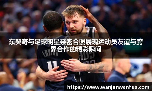 东契奇与足球明星亲密合照展现运动员友谊与跨界合作的精彩瞬间