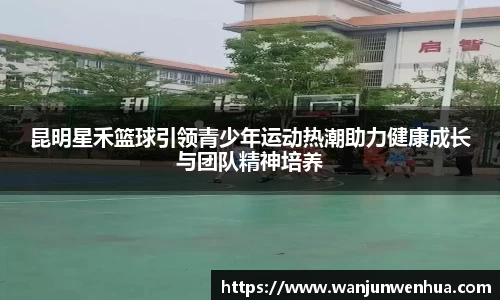 昆明星禾篮球引领青少年运动热潮助力健康成长与团队精神培养